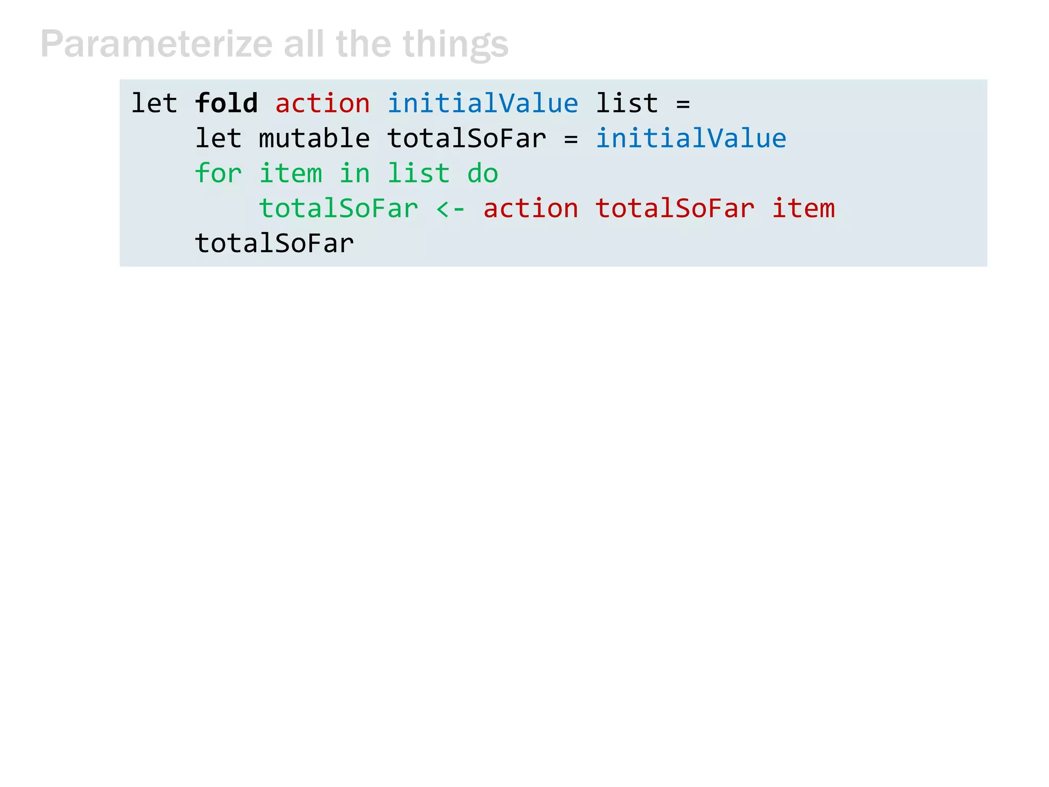 public static int Product(int n)
{
int product = 1;
for (int i = 1; i <= n; i++)
{
product *= i;
}
return product;
}
public static int Sum(int n)
{
int sum = 0;
for (int i = 1; i <= n; i++)
{
sum += i;
}
return sum;
}
Parameterize all the things
 