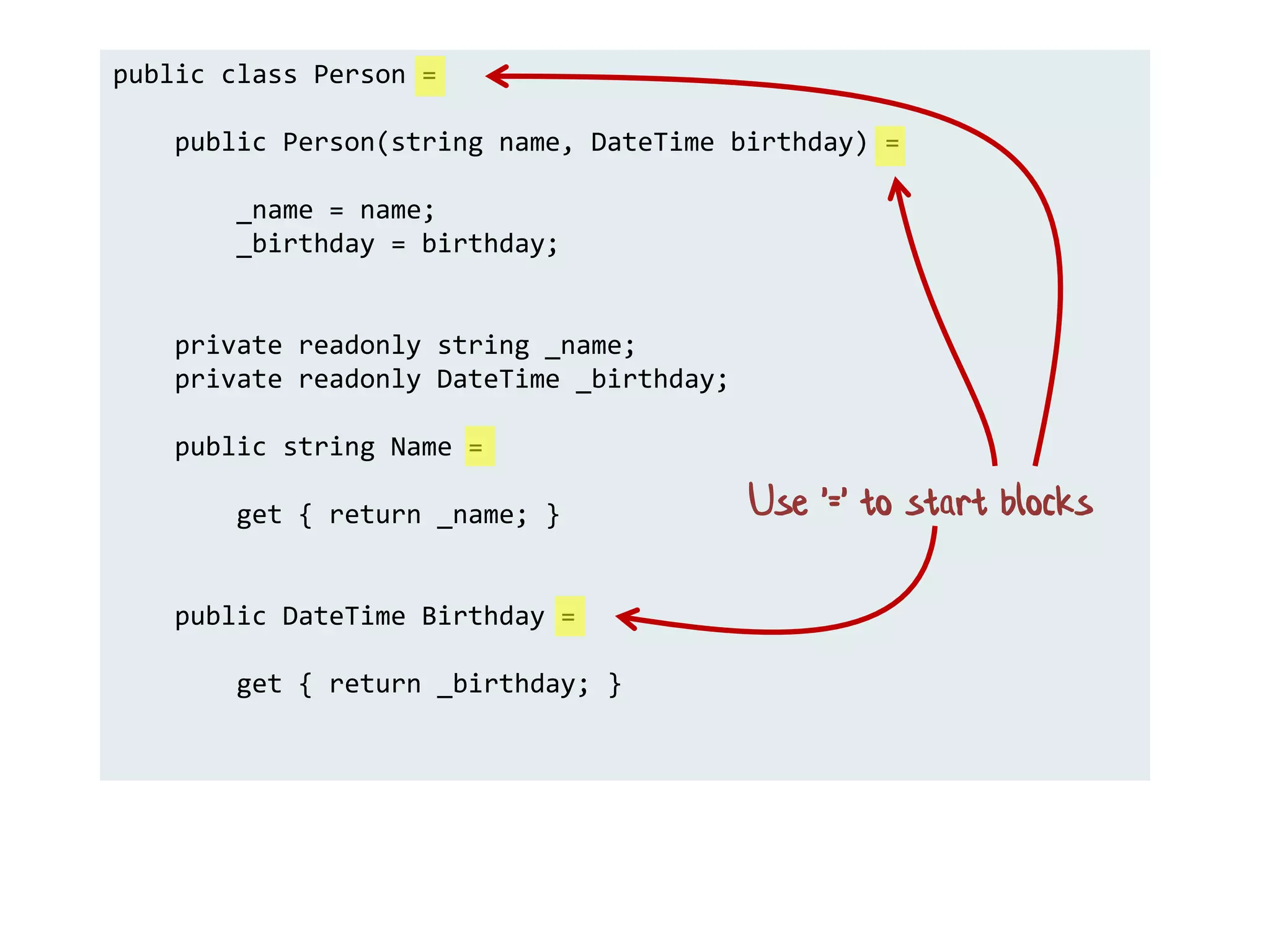 public class Person =
public Person(string name, DateTime birthday) =
_name = name;
_birthday = birthday;
private readonly string _name;
private readonly DateTime _birthday;
public string Name =
get { return _name; }
public DateTime Birthday =
get { return _birthday; }
Use '=' to start blocks
 