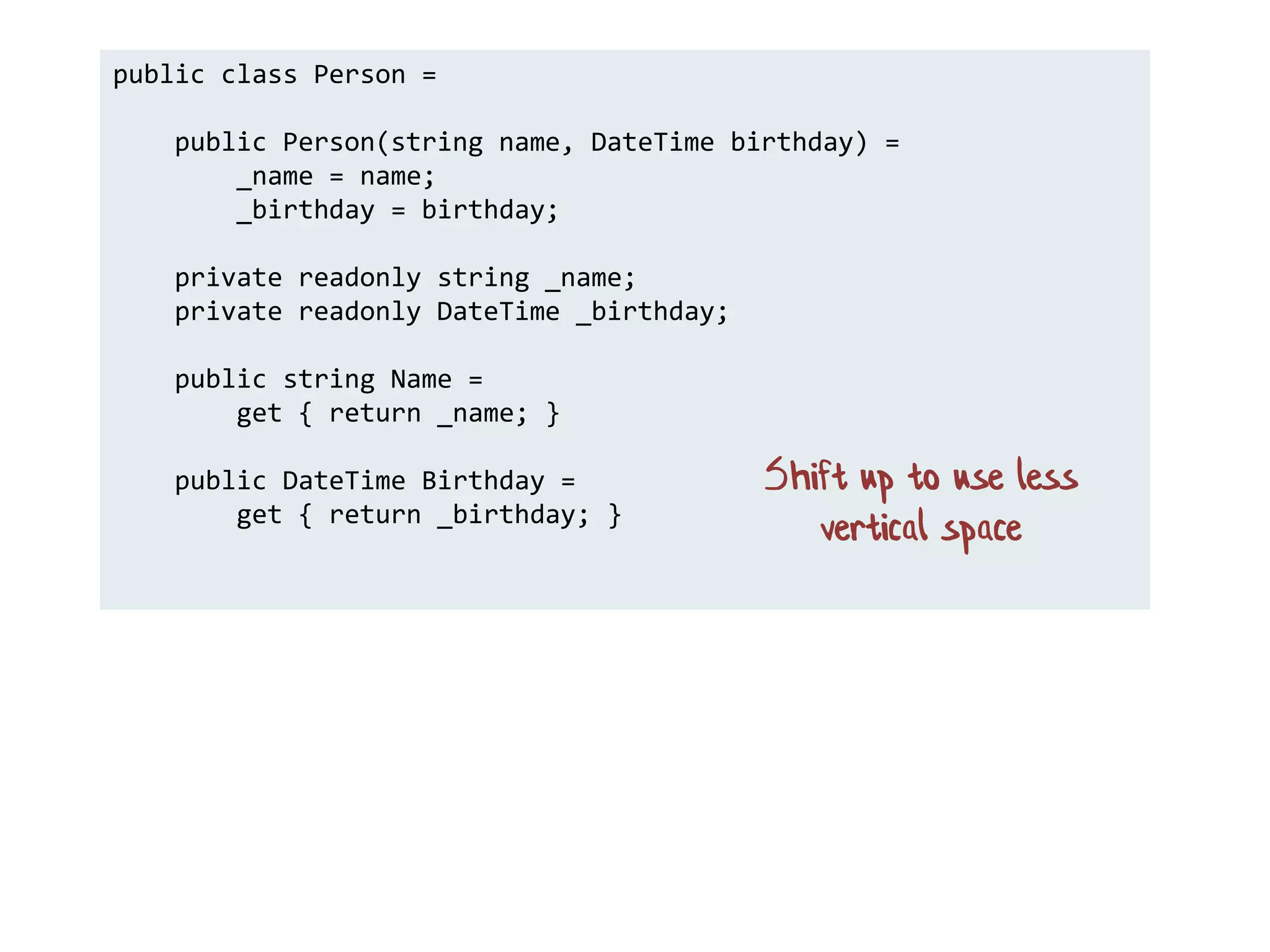 public class Person =
public Person(string name, DateTime birthday) =
_name = name;
_birthday = birthday;
private readonly string _name;
private readonly DateTime _birthday;
public string Name =
get { return _name; }
public DateTime Birthday =
get { return _birthday; }
Shift up to use less
vertical space
 