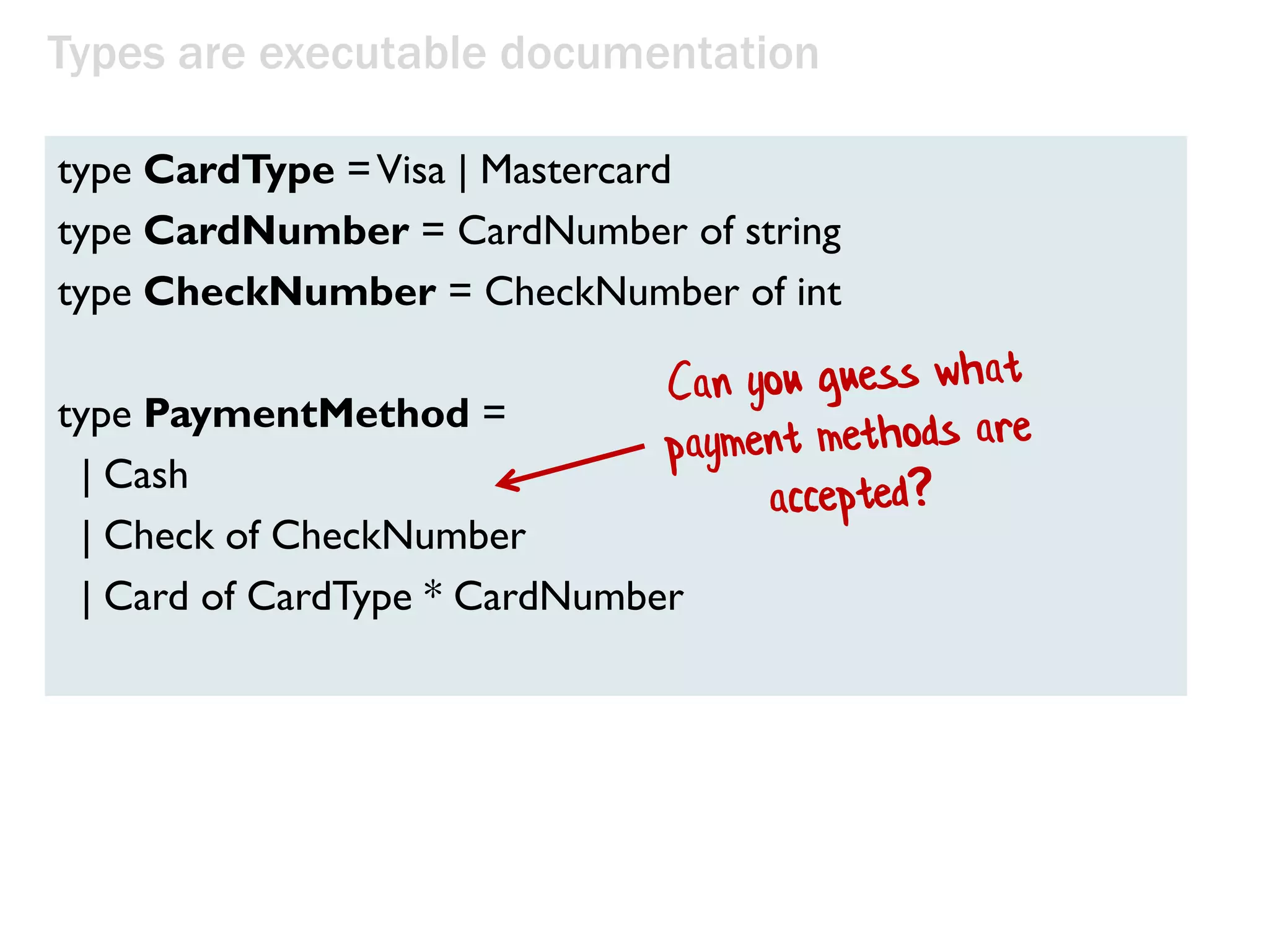 type Deal = Deck –› (Deck * Card)
type PickupCard = (Hand * Card) –› Hand
Types are executable documentation
type Suit = Club | Diamond | Spade | Heart
type Rank = Two | Three | Four | Five | Six | Seven | Eight
| Nine |Ten | Jack | Queen | King | Ace
type Card = Suit * Rank
type Hand = Card list
type Deck = Card list
type Player = {Name:string; Hand:Hand}
type Game = {Deck:Deck; Players: Player list}
The domain on one screen!
 