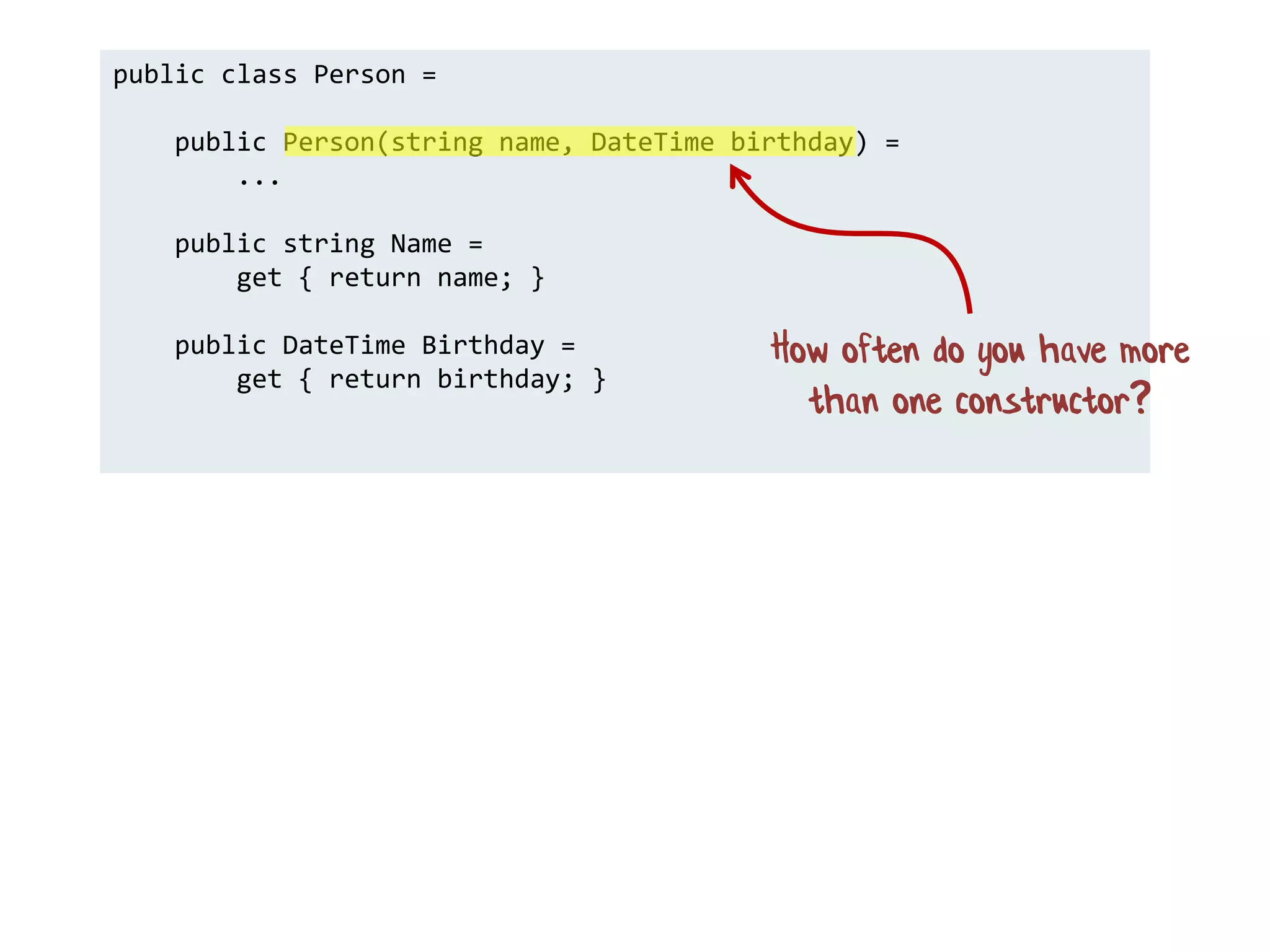 public class Person =
public Person(string name, DateTime birthday) =
...
public string Name =
get { return name; }
public DateTime Birthday =
get { return birthday; }
How often do you have more
than one constructor?
 