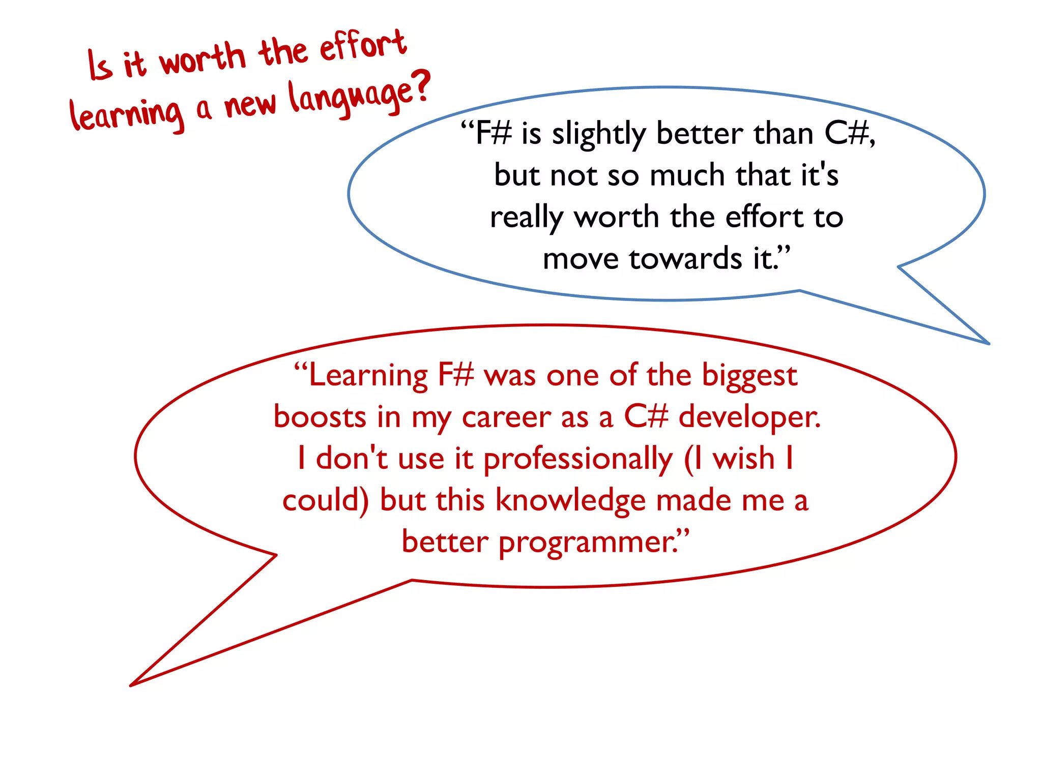 “F# is slightly better than C#,
but not so much that it's
really worth the effort to
move towards it.”
“Learning F# was one of the biggest
boosts in my career as a C# developer.
I don't use it professionally (I wish I
could) but this knowledge made me a
better programmer.”
 