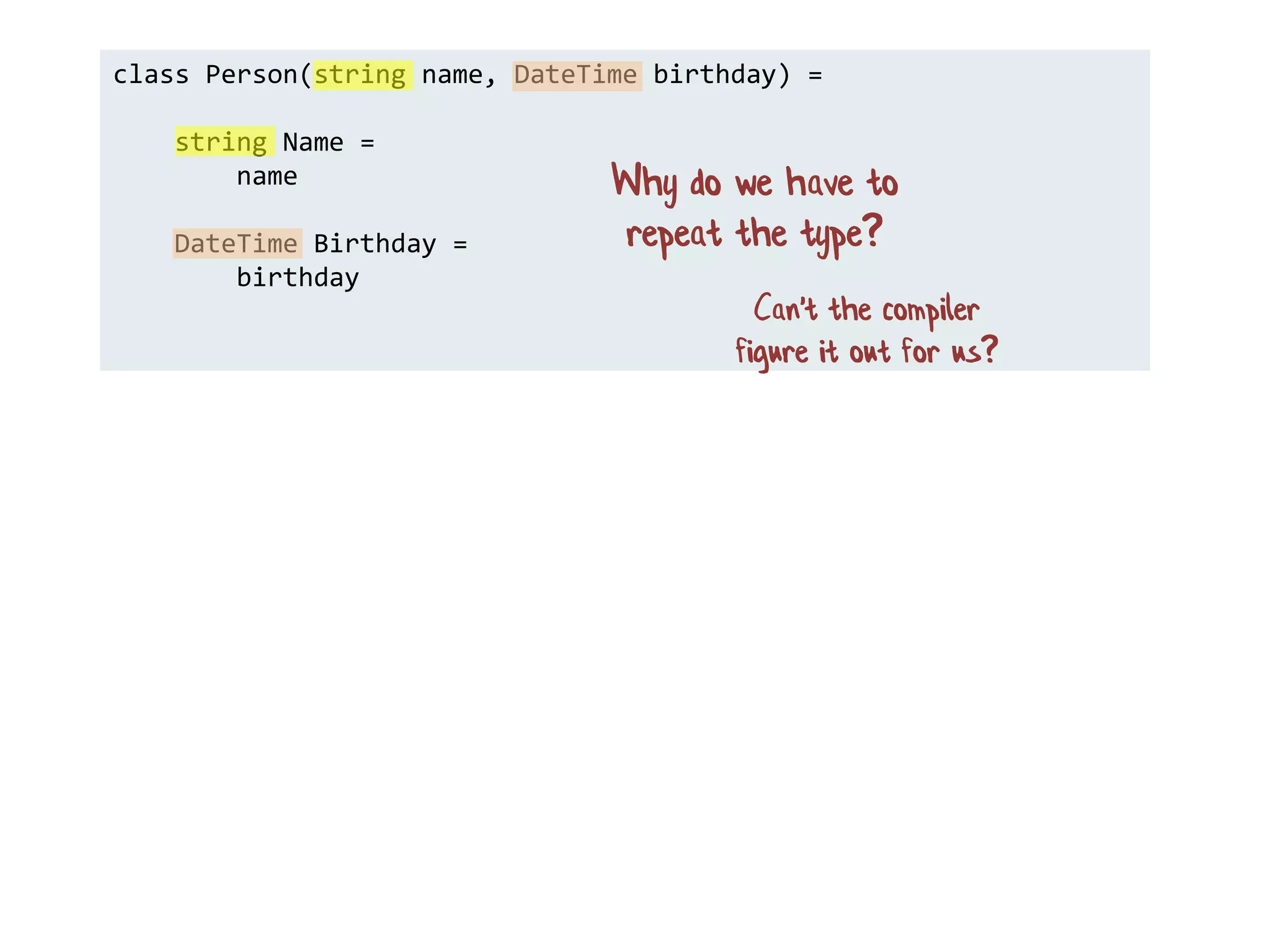 class Person(string name, DateTime birthday) =
string Name =
name
DateTime Birthday =
birthday
Why do we have to
repeat the type?
Can't the compiler
figure it out for us?
 