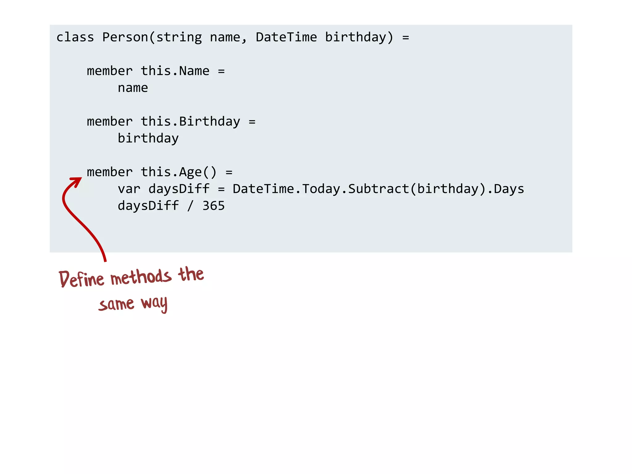 class Person(string name, DateTime birthday) =
member this.Name =
name
member this.Birthday =
birthday
member this.Age() =
var daysDiff = DateTime.Today.Subtract(birthday).Days
daysDiff / 365
 