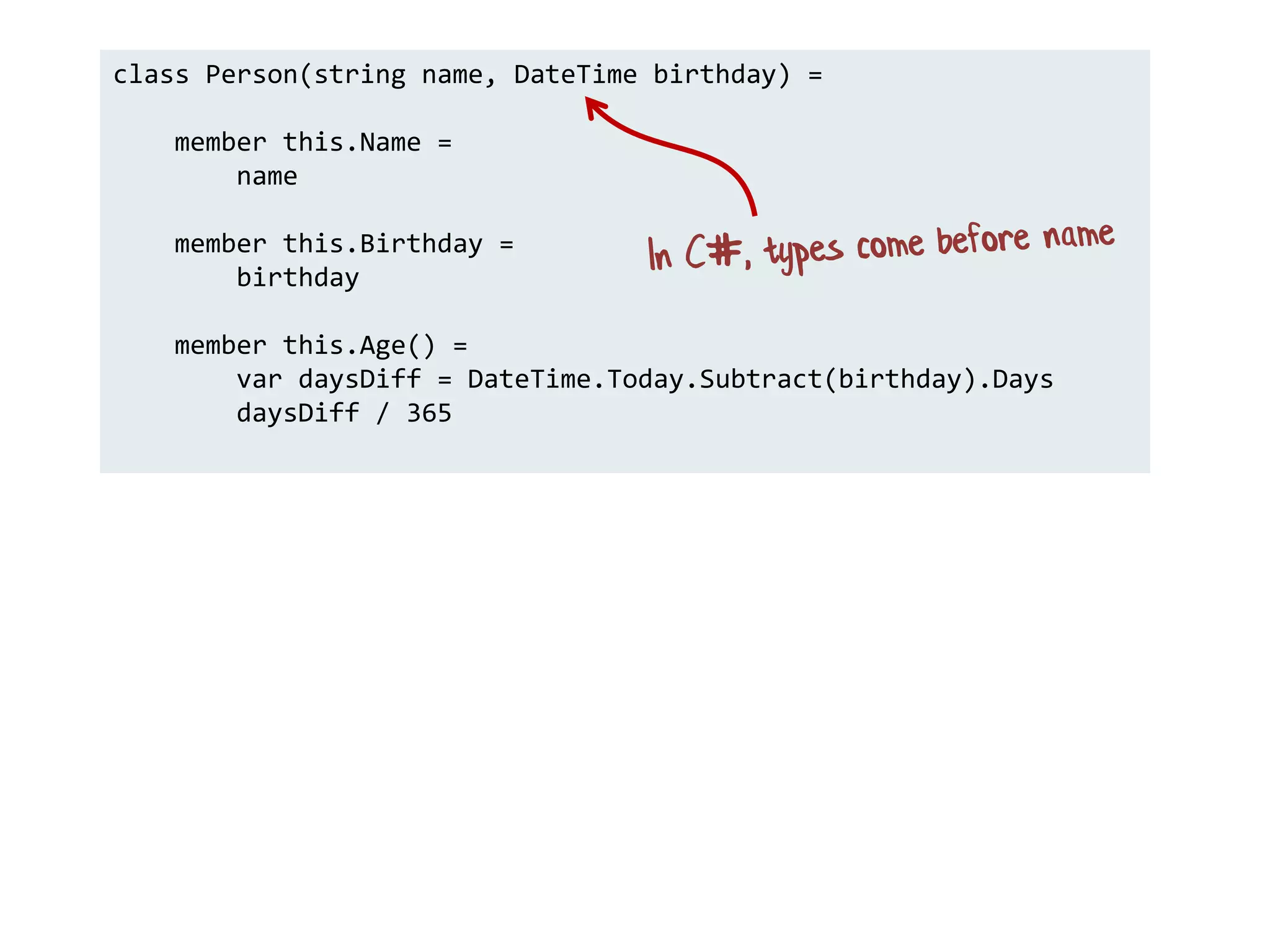 class Person(string name, DateTime birthday) =
member this.Name =
name
member this.Birthday =
birthday
member this.Age() =
var daysDiff = DateTime.Today.Subtract(birthday).Days
daysDiff / 365
 