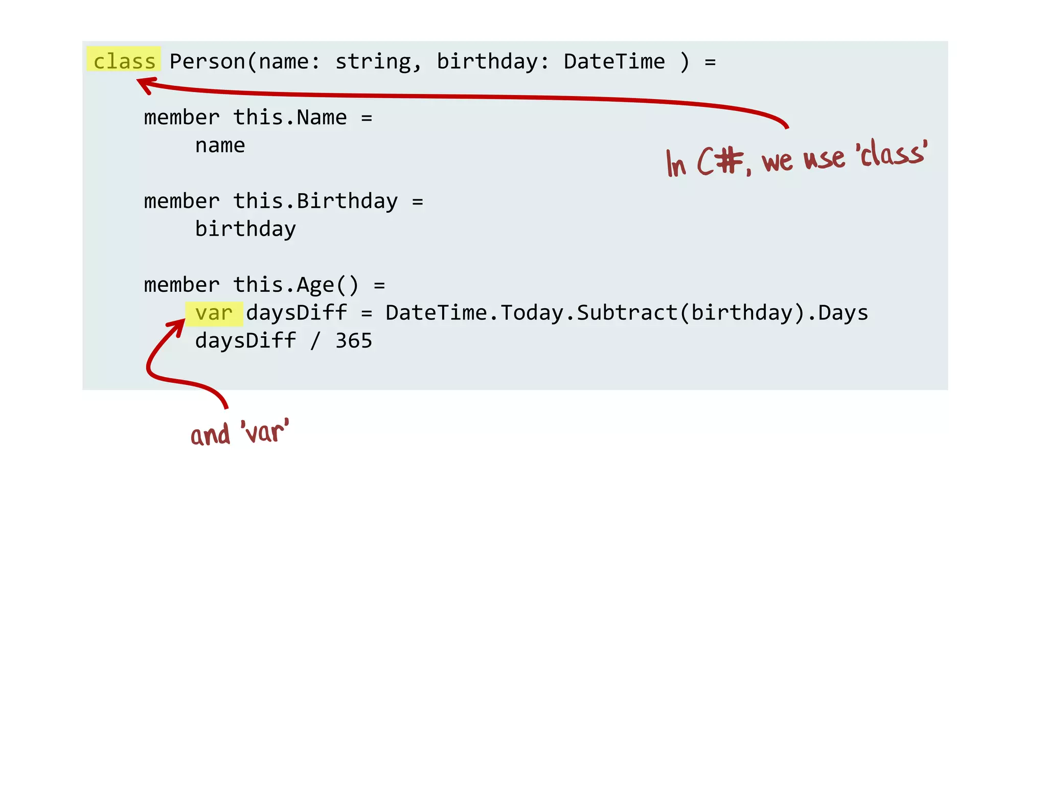 class Person(name: string, birthday: DateTime ) =
member this.Name =
name
member this.Birthday =
birthday
member this.Age() =
var daysDiff = DateTime.Today.Subtract(birthday).Days
daysDiff / 365
 