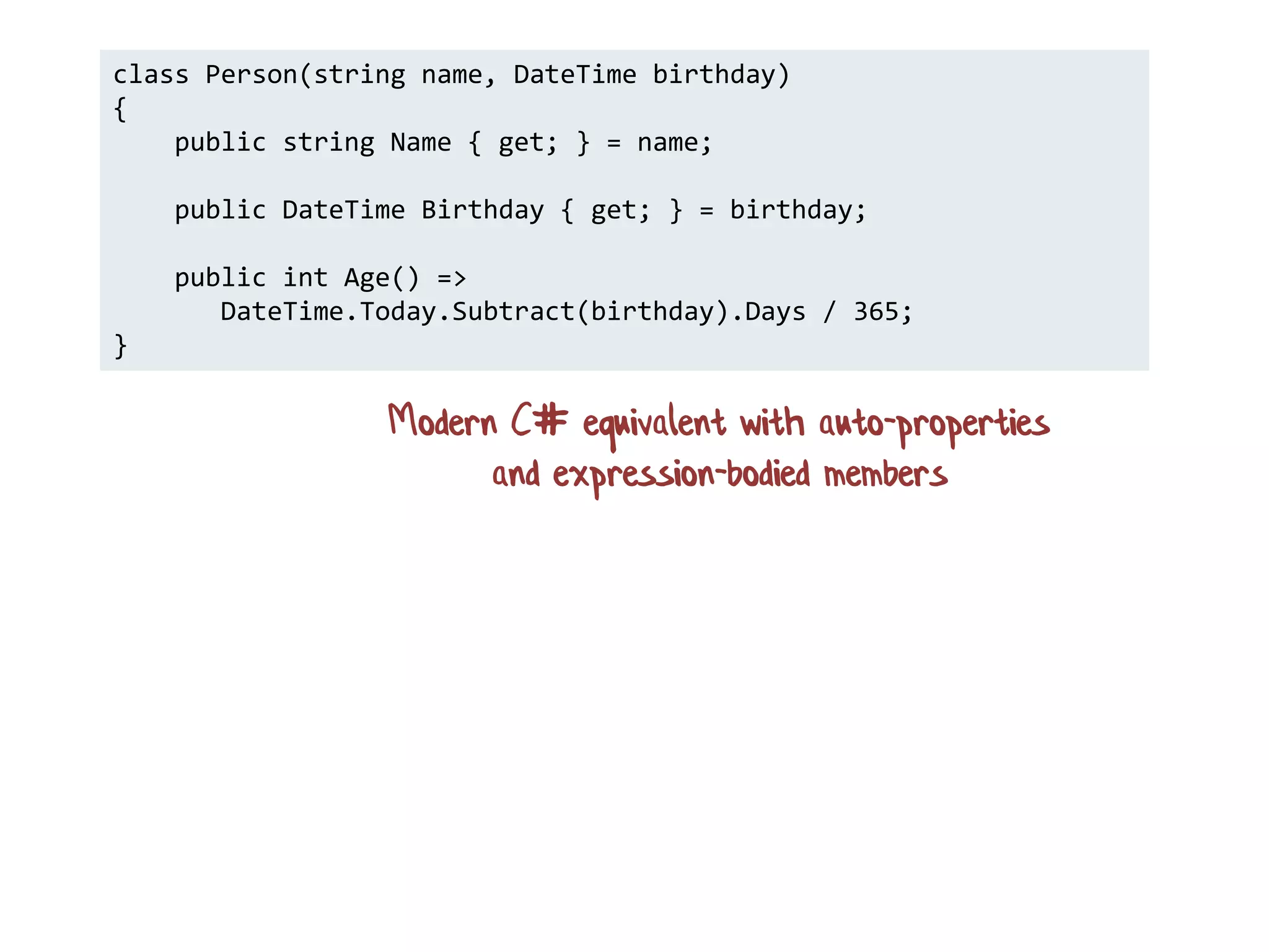 class Person(string name, DateTime birthday)
{
public string Name { get; } = name;
public DateTime Birthday { get; } = birthday;
public int Age() =>
DateTime.Today.Subtract(birthday).Days / 365;
}
Modern C# equivalent with auto-properties
and expression-bodied members
 