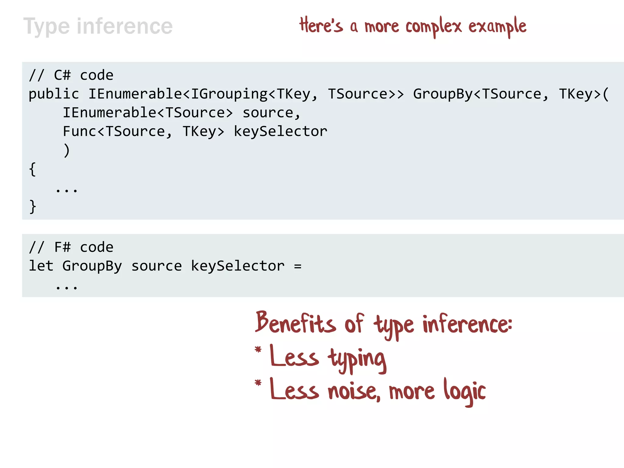Type inference
// C# code
public IEnumerable<IGrouping<TKey, TSource>> GroupBy<TSource, TKey>(
IEnumerable<TSource> source,
Func<TSource, TKey> keySelector
)
{
...
}
// F# code
let GroupBy source keySelector =
...
Benefits of type inference:
* Less typing
* Less noise, more logic
Here's a more complex example
 