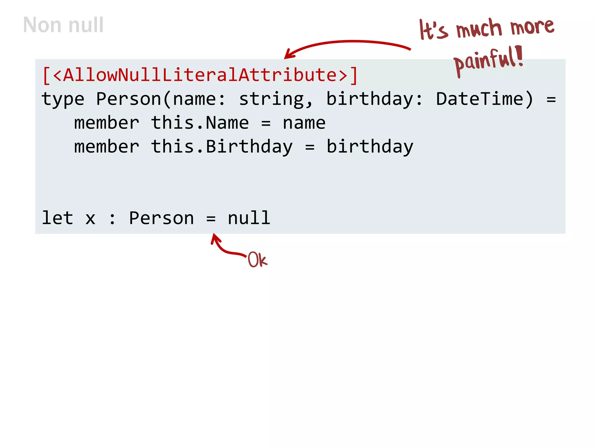 Non null
[<AllowNullLiteralAttribute>]
type Person(name: string, birthday: DateTime) =
member this.Name = name
member this.Birthday = birthday
let x : Person = null
 