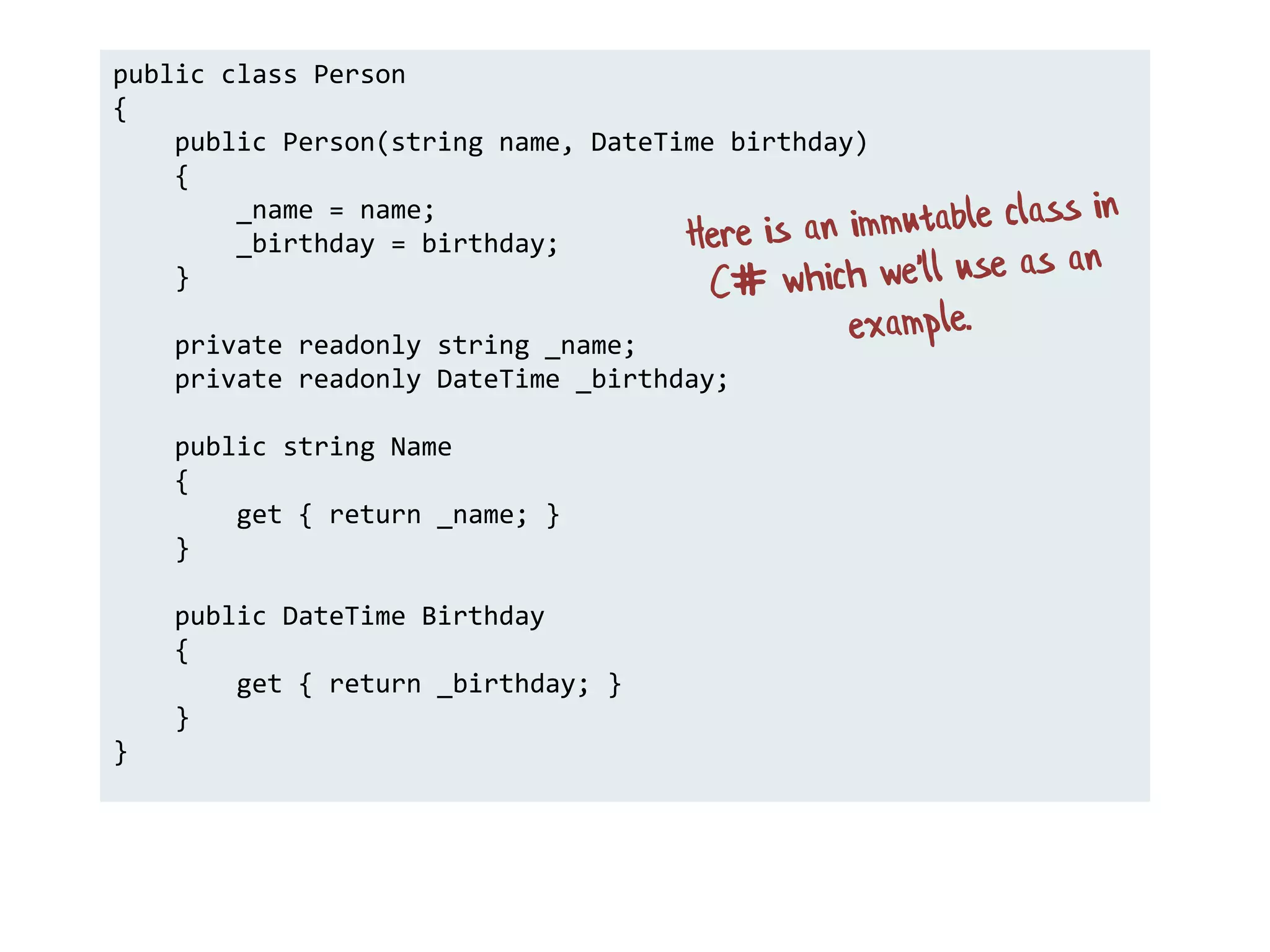 public class Person
{
public Person(string name, DateTime birthday)
{
_name = name;
_birthday = birthday;
}
private readonly string _name;
private readonly DateTime _birthday;
public string Name
{
get { return _name; }
}
public DateTime Birthday
{
get { return _birthday; }
}
}
 