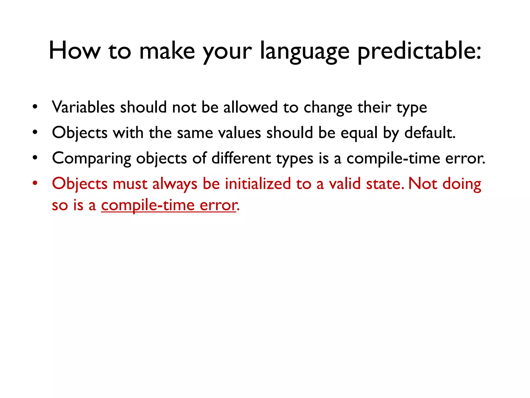 How to make your language predictable:
• Variables should not be allowed to change their type
• Objects with the same values should be equal by default.
• Comparing objects of different types is a compile-time error.
• Objects must always be initialized to a valid state. Not doing
so is a compile-time error.
 