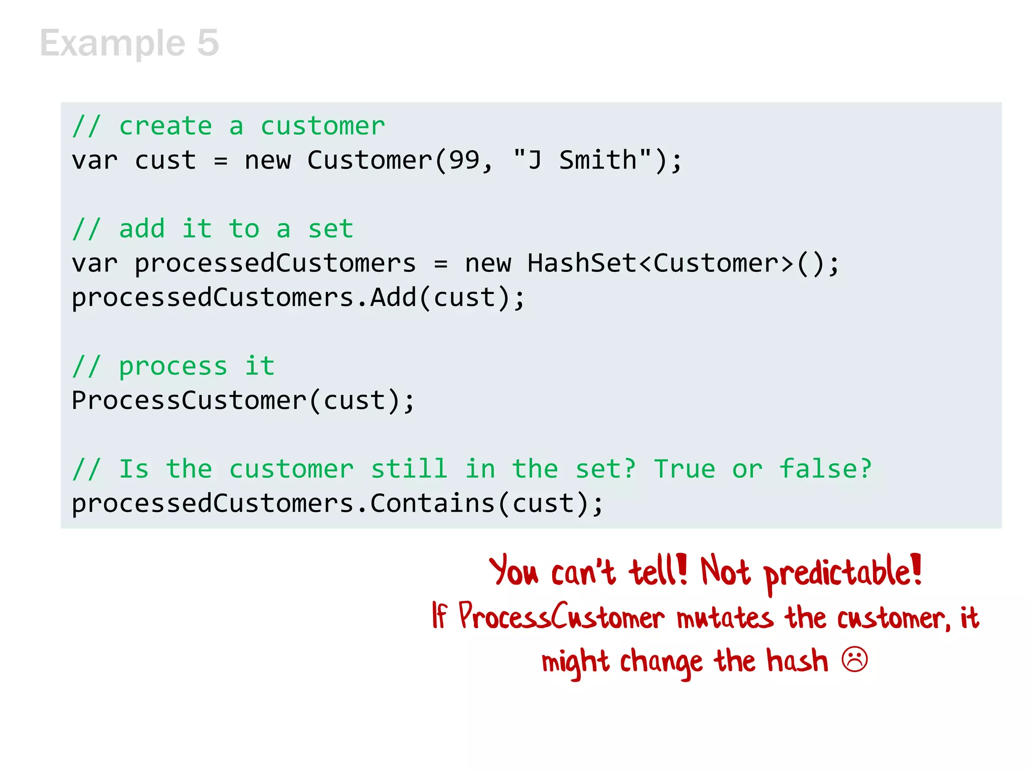 Example 5
// create a customer
var cust = new Customer(99, "J Smith");
// add it to a set
var processedCustomers = new HashSet<Customer>();
processedCustomers.Add(cust);
// process it
ProcessCustomer(cust);
// Is the customer still in the set? True or false?
processedCustomers.Contains(cust);
You can't tell! Not predictable!
If ProcessCustomer mutates the customer, it
might change the hash 
 