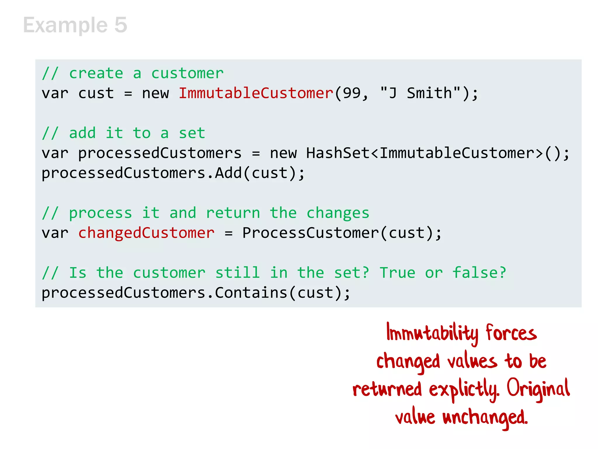 Example 5
// create a customer
var cust = new ImmutableCustomer(99, "J Smith");
// add it to a set
var processedCustomers = new HashSet<ImmutableCustomer>();
processedCustomers.Add(cust);
// process it and return the changes
var changedCustomer = ProcessCustomer(cust);
// Is the customer still in the set? True or false?
processedCustomers.Contains(cust);
Immutability forces
changed values to be
returned explictly. Original
value unchanged.
 