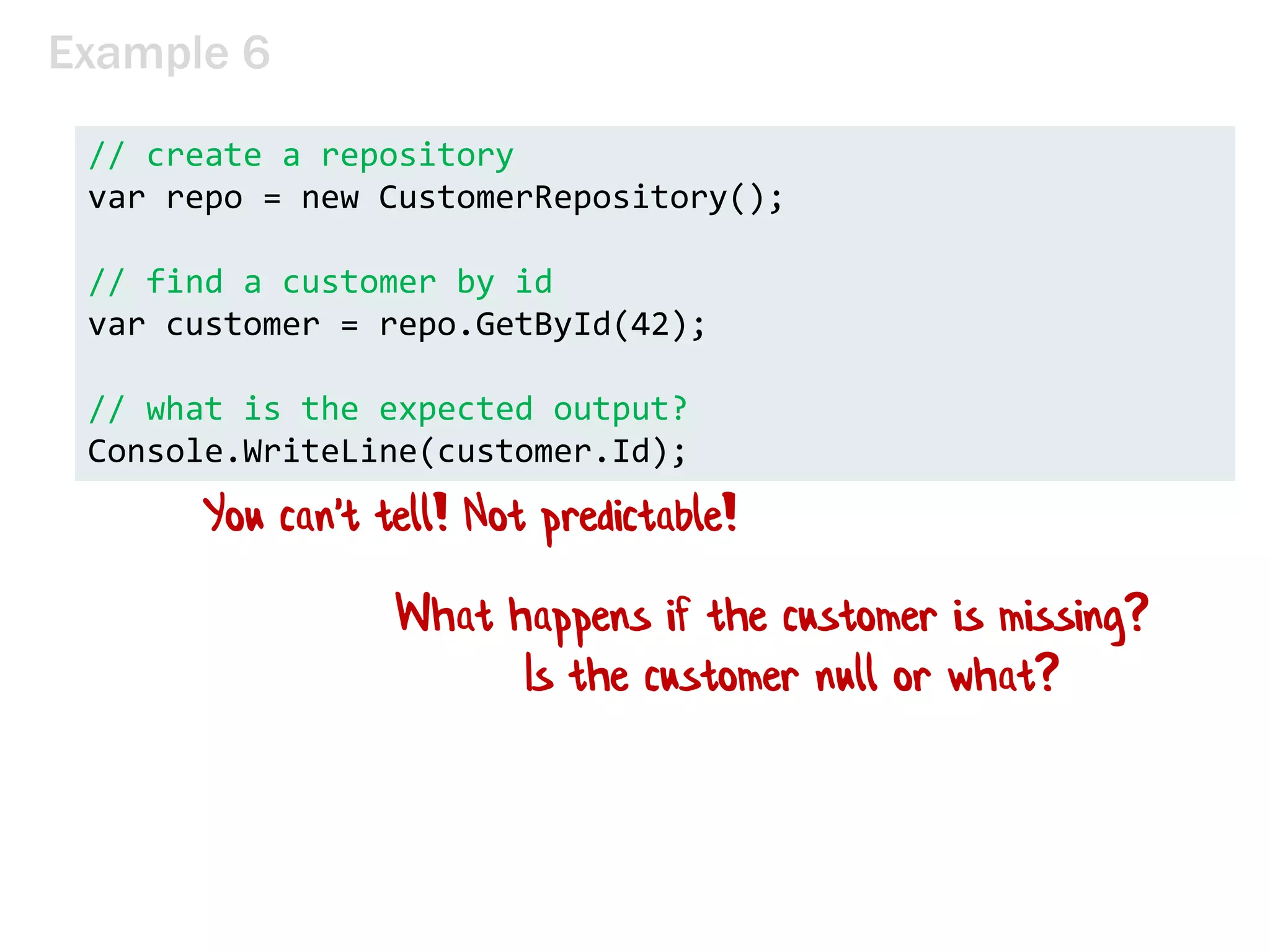 Example 6
// create a repository
var repo = new CustomerRepository();
// find a customer by id
var customer = repo.GetById(42);
// what is the expected output?
Console.WriteLine(customer.Id);
What happens if the customer is missing?
Is the customer null or what?
You can't tell! Not predictable!
 