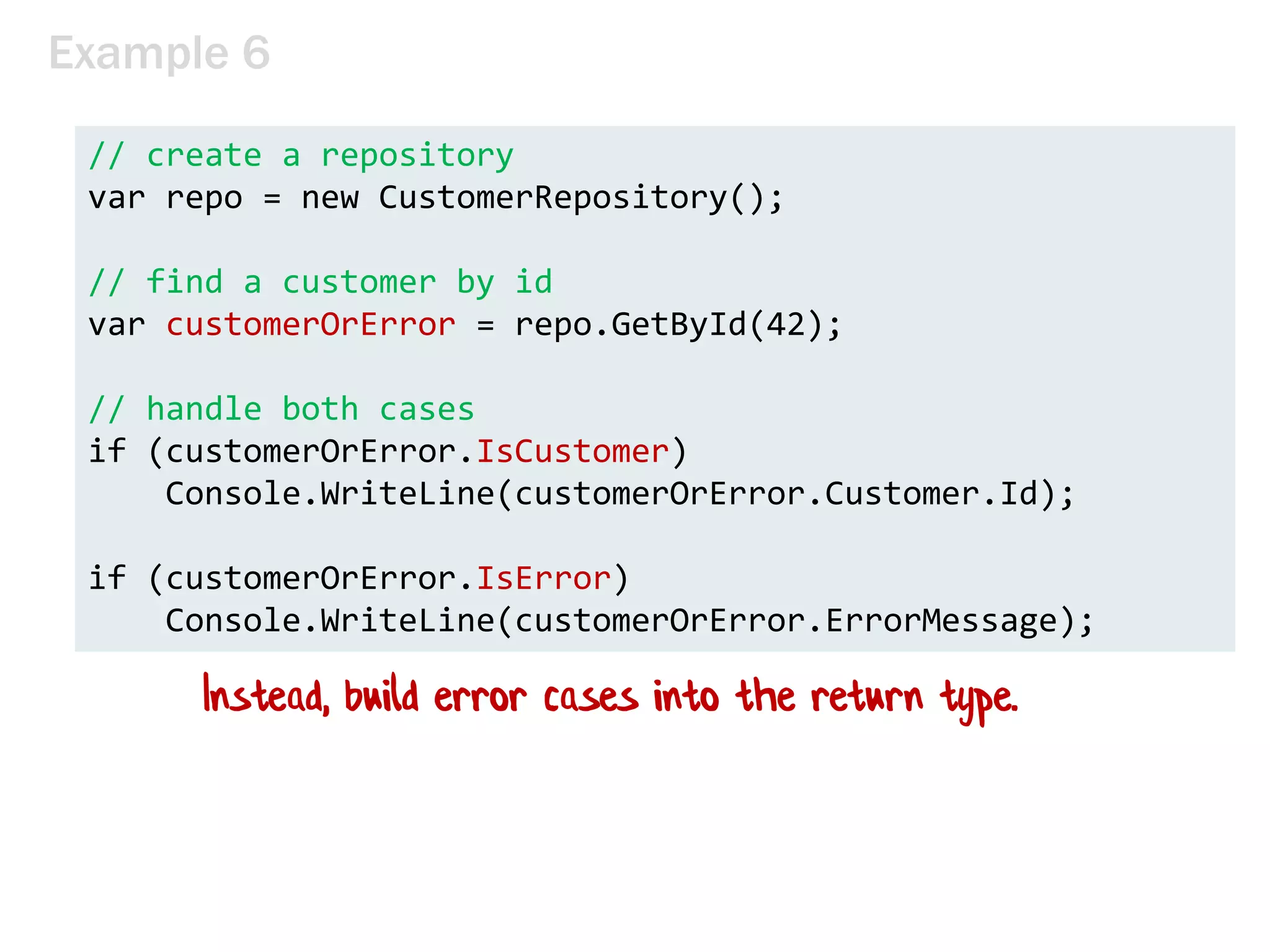 Example 6
// create a repository
var repo = new CustomerRepository();
// find a customer by id
var customerOrError = repo.GetById(42);
// handle both cases
if (customerOrError.IsCustomer)
Console.WriteLine(customerOrError.Customer.Id);
if (customerOrError.IsError)
Console.WriteLine(customerOrError.ErrorMessage);
Instead, build error cases into the return type.
 