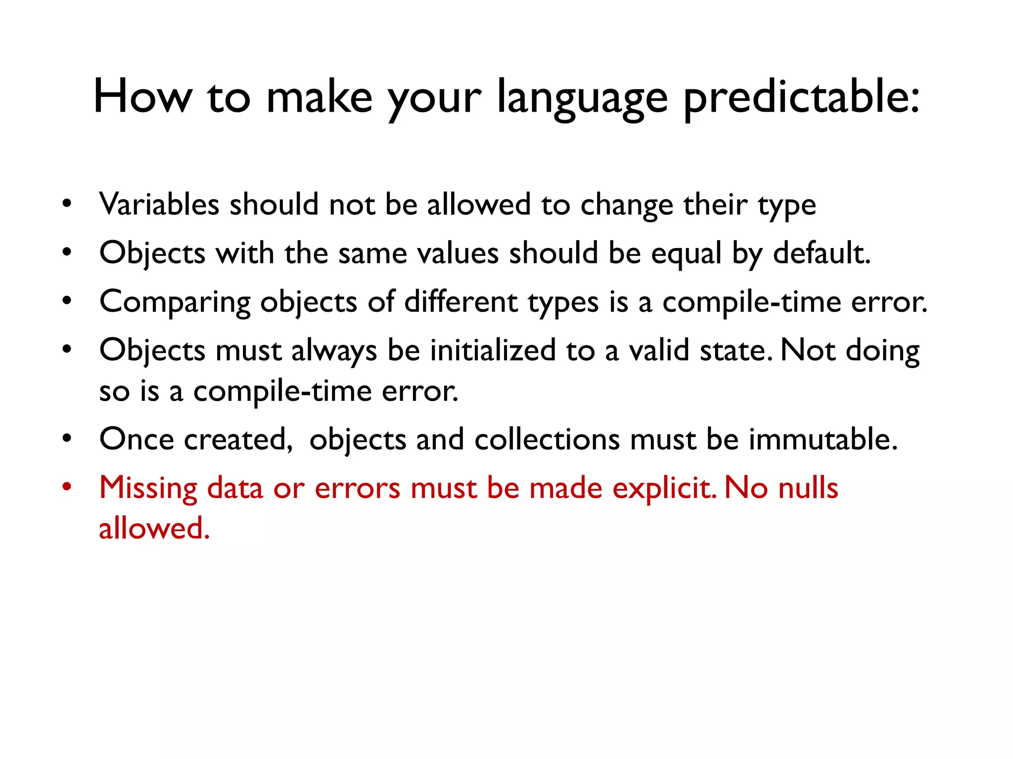 How to make your language predictable:
• Variables should not be allowed to change their type
• Objects with the same values should be equal by default.
• Comparing objects of different types is a compile-time error.
• Objects must always be initialized to a valid state. Not doing
so is a compile-time error.
• Once created, objects and collections must be immutable.
• Missing data or errors must be made explicit. No nulls
allowed.
 