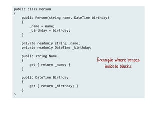 public class Person
{
public Person(string name, DateTime birthday)
{
_name = name;
_birthday = birthday;
}
private readonly string _name;
private readonly DateTime _birthday;
public string Name
{
get { return _name; }
}
public DateTime Birthday
{
get { return _birthday; }
}
}
Example where braces
indicate blocks
 