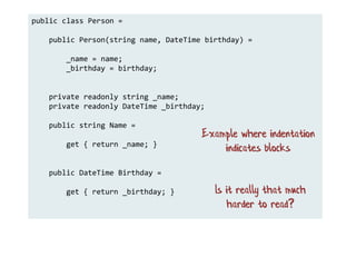public class Person =
public Person(string name, DateTime birthday) =
_name = name;
_birthday = birthday;
private readonly string _name;
private readonly DateTime _birthday;
public string Name =
get { return _name; }
public DateTime Birthday =
get { return _birthday; }
Example where indentation
indicates blocks
Is it really that much
harder to read?
 