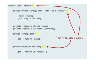 public class Person =
public Person(string name, DateTime birthday) =
_name = name;
_birthday = birthday;
private readonly string _name;
private readonly DateTime _birthday;
public string Name =
get { return _name; }
public DateTime Birthday =
get { return _birthday; }
Use '=' to start blocks
 