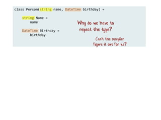 class Person(string name, DateTime birthday) =
string Name =
name
DateTime Birthday =
birthday
Why do we have to
repeat the type?
Can't the compiler
figure it out for us?
 