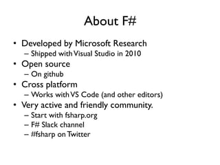 About F#
• Developed by Microsoft Research
– Shipped withVisual Studio in 2010
• Open source
– On github
• Cross platform
– Works withVS Code (and other editors)
• Very active and friendly community.
– Start with fsharp.org
– F# Slack channel
– #fsharp onTwitter
 