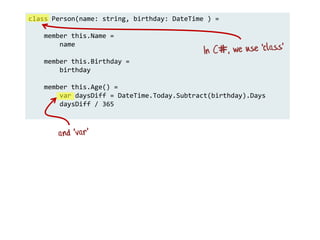 class Person(name: string, birthday: DateTime ) =
member this.Name =
name
member this.Birthday =
birthday
member this.Age() =
var daysDiff = DateTime.Today.Subtract(birthday).Days
daysDiff / 365
 