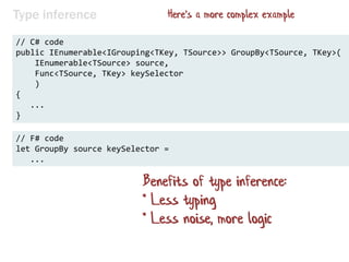 Type inference
// C# code
public IEnumerable<IGrouping<TKey, TSource>> GroupBy<TSource, TKey>(
IEnumerable<TSource> source,
Func<TSource, TKey> keySelector
)
{
...
}
// F# code
let GroupBy source keySelector =
...
Benefits of type inference:
* Less typing
* Less noise, more logic
Here's a more complex example
 
