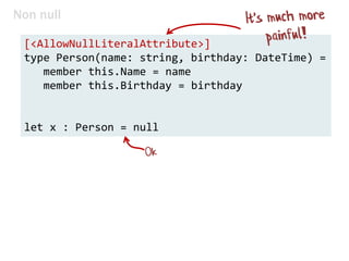 Non null
[<AllowNullLiteralAttribute>]
type Person(name: string, birthday: DateTime) =
member this.Name = name
member this.Birthday = birthday
let x : Person = null
 