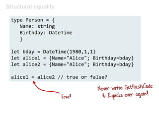 Structural equality
type Person = {
Name: string
Birthday: DateTime
}
let bday = DateTime(1980,1,1)
let alice1 = {Name="Alice"; Birthday=bday}
let alice2 = {Name="Alice"; Birthday=bday}
alice1 = alice2 // true or false?
 