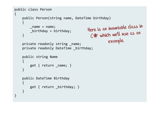public class Person
{
public Person(string name, DateTime birthday)
{
_name = name;
_birthday = birthday;
}
private readonly string _name;
private readonly DateTime _birthday;
public string Name
{
get { return _name; }
}
public DateTime Birthday
{
get { return _birthday; }
}
}
 