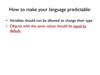 How to make your language predictable:
• Variables should not be allowed to change their type
• Objects with the same values should be equal by
default.
 
