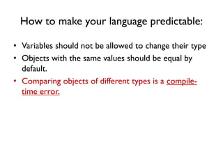 How to make your language predictable:
• Variables should not be allowed to change their type
• Objects with the same values should be equal by
default.
• Comparing objects of different types is a compile-
time error.
 