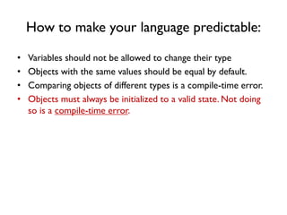 How to make your language predictable:
• Variables should not be allowed to change their type
• Objects with the same values should be equal by default.
• Comparing objects of different types is a compile-time error.
• Objects must always be initialized to a valid state. Not doing
so is a compile-time error.
 