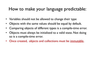 How to make your language predictable:
• Variables should not be allowed to change their type
• Objects with the same values should be equal by default.
• Comparing objects of different types is a compile-time error.
• Objects must always be initialized to a valid state. Not doing
so is a compile-time error.
• Once created, objects and collections must be immutable.
 