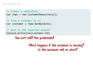 Example 6
// create a repository
var repo = new CustomerRepository();
// find a customer by id
var customer = repo.GetById(42);
// what is the expected output?
Console.WriteLine(customer.Id);
What happens if the customer is missing?
Is the customer null or what?
You can't tell! Not predictable!
 