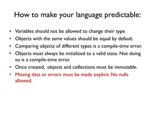 How to make your language predictable:
• Variables should not be allowed to change their type
• Objects with the same values should be equal by default.
• Comparing objects of different types is a compile-time error.
• Objects must always be initialized to a valid state. Not doing
so is a compile-time error.
• Once created, objects and collections must be immutable.
• Missing data or errors must be made explicit. No nulls
allowed.
 