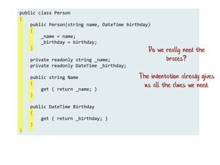 public class Person
{
public Person(string name, DateTime birthday)
{
_name = name;
_birthday = birthday;
}
private readonly string _name;
private readonly DateTime _birthday;
public string Name
{
get { return _name; }
}
public DateTime Birthday
{
get { return _birthday; }
}
}
Do we really need the
braces?
The indentation already gives
us all the clues we need.
 