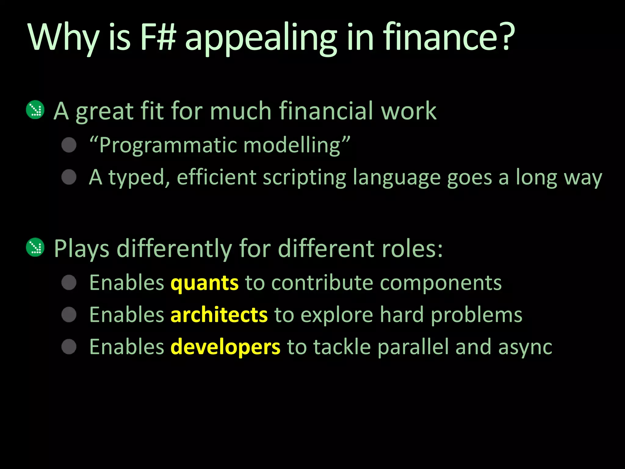 Why is F# appealing in finance?A great fit for much financial work“Programmatic modelling” A typed, efficient scripting language goes a long wayPlays differently for different roles:Enables quants to contribute componentsEnables architects to explore hard problemsEnables developers to tackle parallel and async