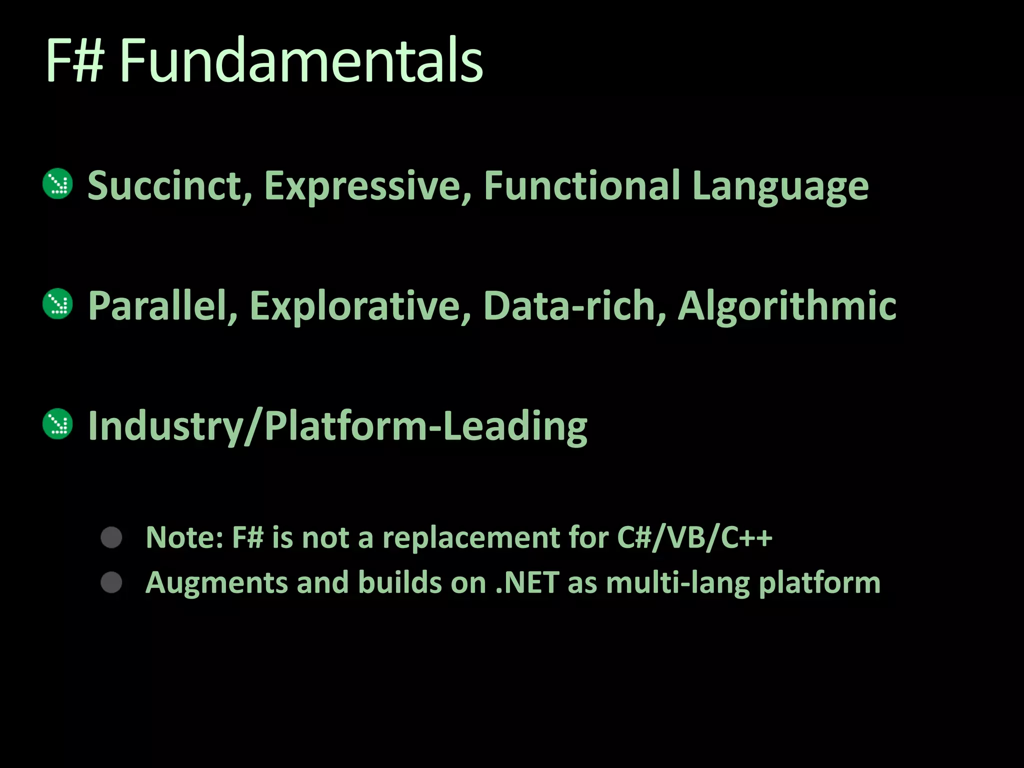 F# FundamentalsSuccinct, Expressive, Functional Language Parallel, Explorative, Data-rich, AlgorithmicIndustry/Platform-Leading Note: F# is not a replacement for C#/VB/C++ Augments and builds on .NET as multi-lang platform