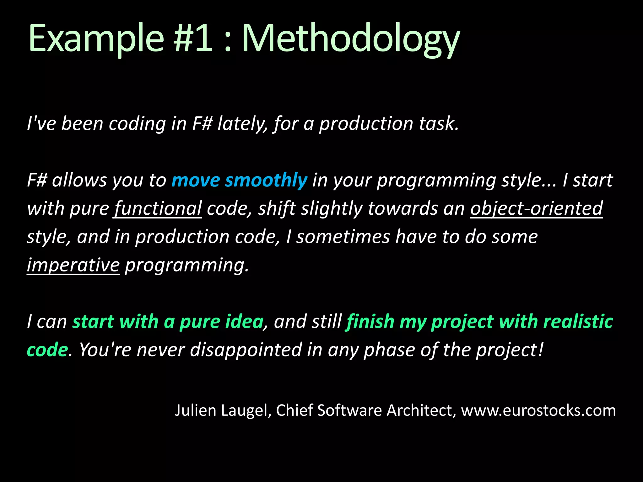 Example #1 : MethodologyI've been coding in F# lately, for a production task. F# allows you to move smoothly in your programming style... I start with pure functional code, shift slightly towards an object-oriented style, and in production code, I sometimes have to do some imperative programming. I can start with a pure idea, and still finish my project with realistic code. You're never disappointed in any phase of the project!Julien Laugel, Chief Software Architect, www.eurostocks.com
