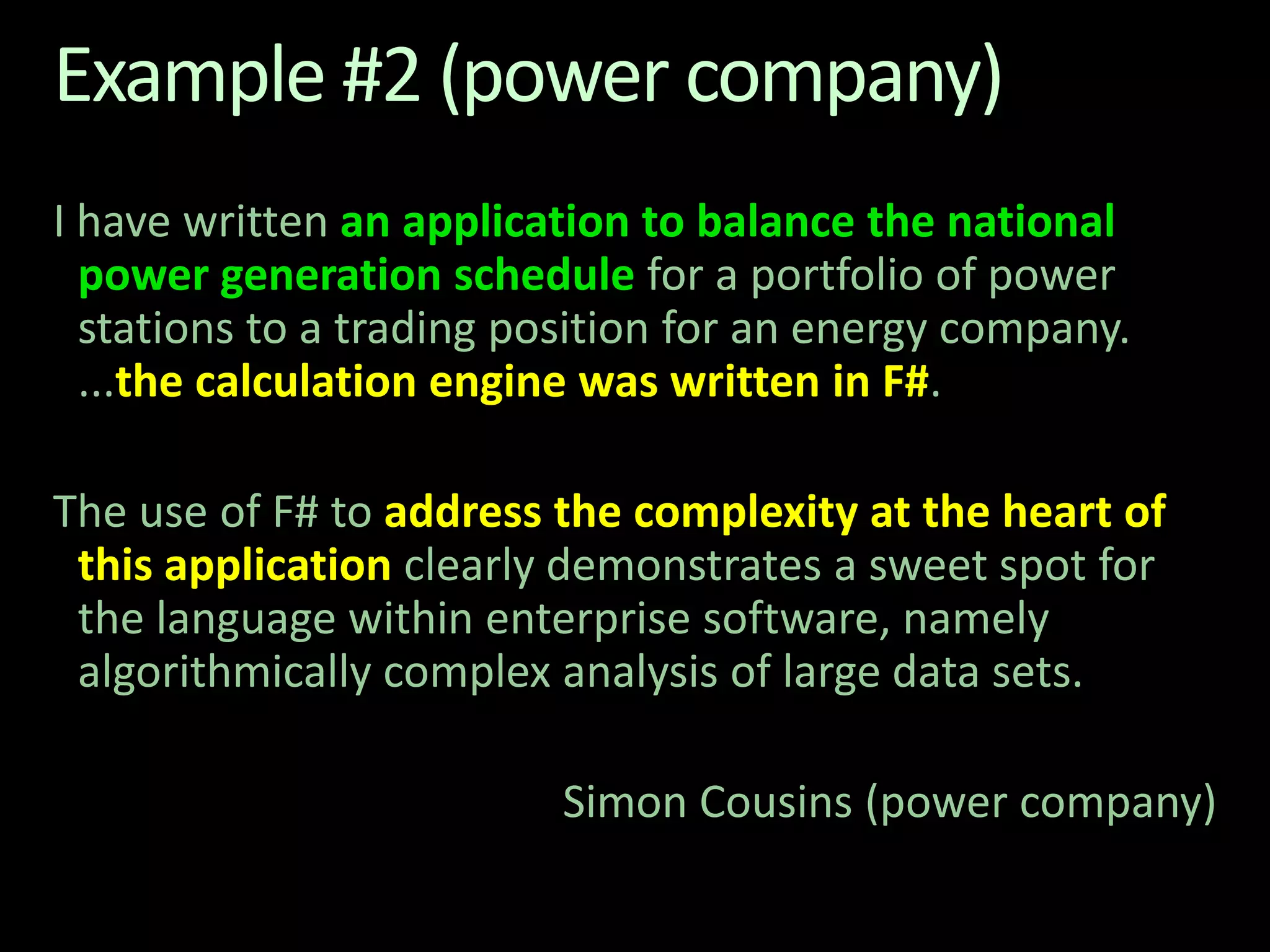Example #2 (power company)I have written an application to balance the national power generation schedule for a portfolio of power stations to a trading position for an energy company. ...the calculation engine was written in F#. The use of F# to address the complexity at the heart of this application clearly demonstrates a sweet spot for the language within enterprise software, namely algorithmically complex analysis of large data sets. Simon Cousins (power company)