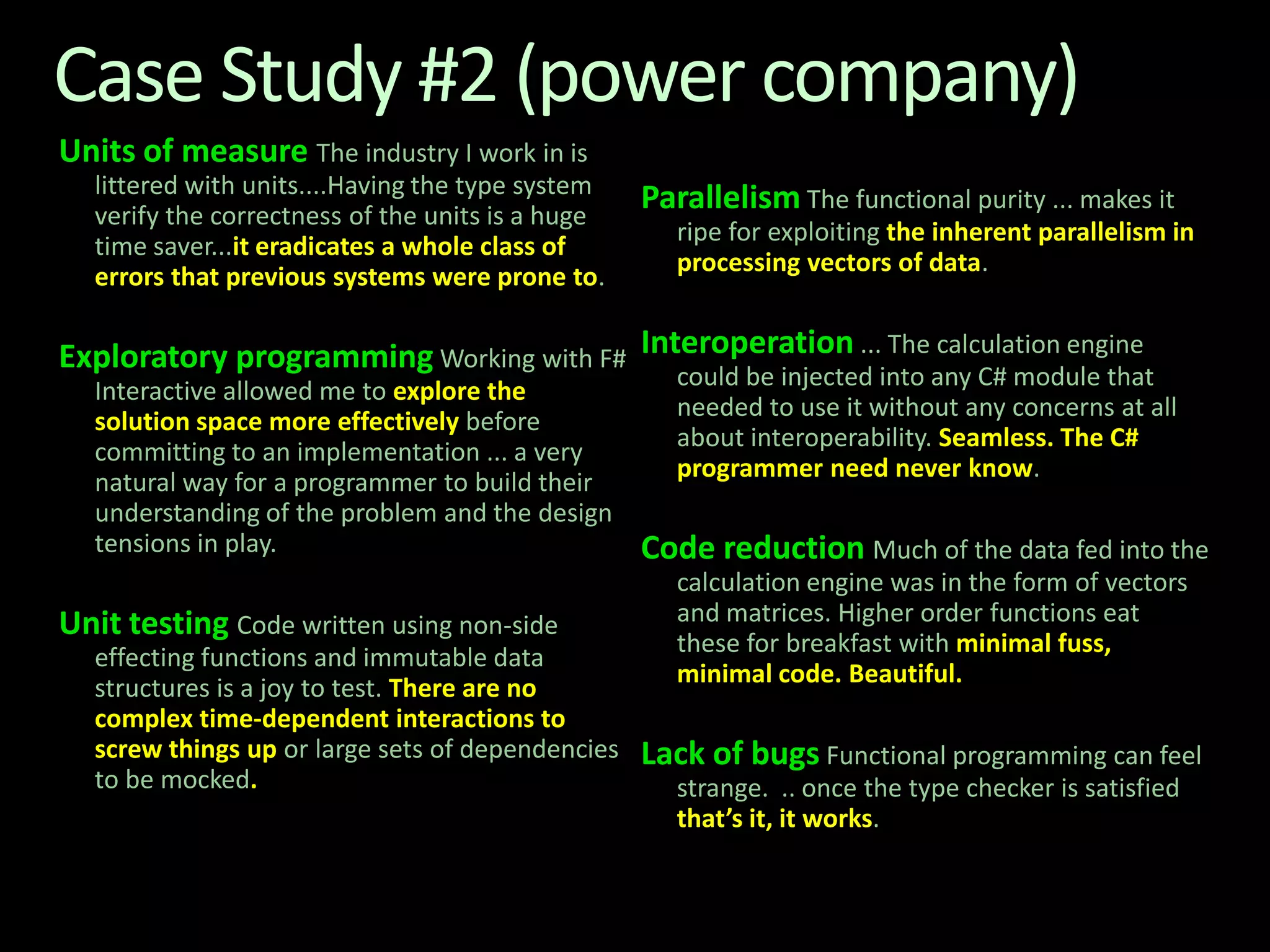 Case Study #2 (power company)Units of measureThe industry I work in is littered with units....Having the type system verify the correctness of the units is a huge time saver...it eradicates a whole class of errors that previous systems were prone to.Exploratory programming Working with F# Interactive allowed me to explore the solution space more effectively before committing to an implementation ... a very natural way for a programmer to build their understanding of the problem and the design tensions in play.Unit testingCode written using non-side effecting functions and immutable data structures is a joy to test. There are no complex time-dependent interactions to screw things up or large sets of dependencies to be mocked.Parallelism The functional purity ... makes it ripe for exploiting the inherent parallelism in processing vectors of data. Interoperation... The calculation engine could be injected into any C# module that needed to use it without any concerns at all about interoperability. Seamless. The C# programmer need never know.Code reductionMuch of the data fed into the calculation engine was in the form of vectors and matrices. Higher order functions eat these for breakfast with minimal fuss, minimal code. Beautiful.Lack of bugs Functional programming can feel strange.  .. once the type checker is satisfied that’s it, it works. 