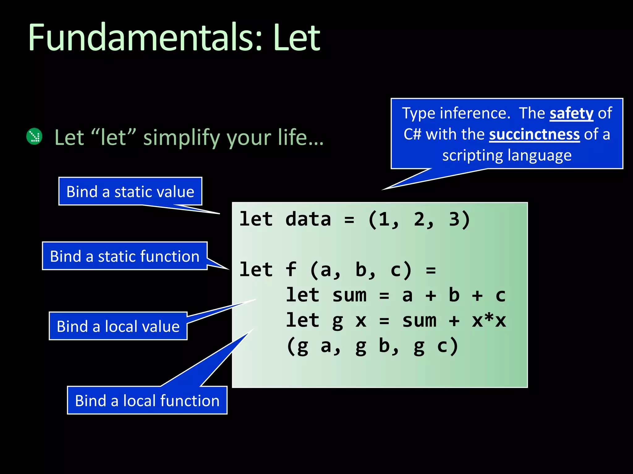 Fundamentals: LetLet “let” simplify your life…Type inference.  The safety of C# with the succinctness of a scripting languageBind a static valuelet data = (1, 2, 3)let f (a, b, c) = let sum = a + b + c let g x = sum + x*x   (g a, g b, g c)Bind a static functionBind a local valueBind a local function