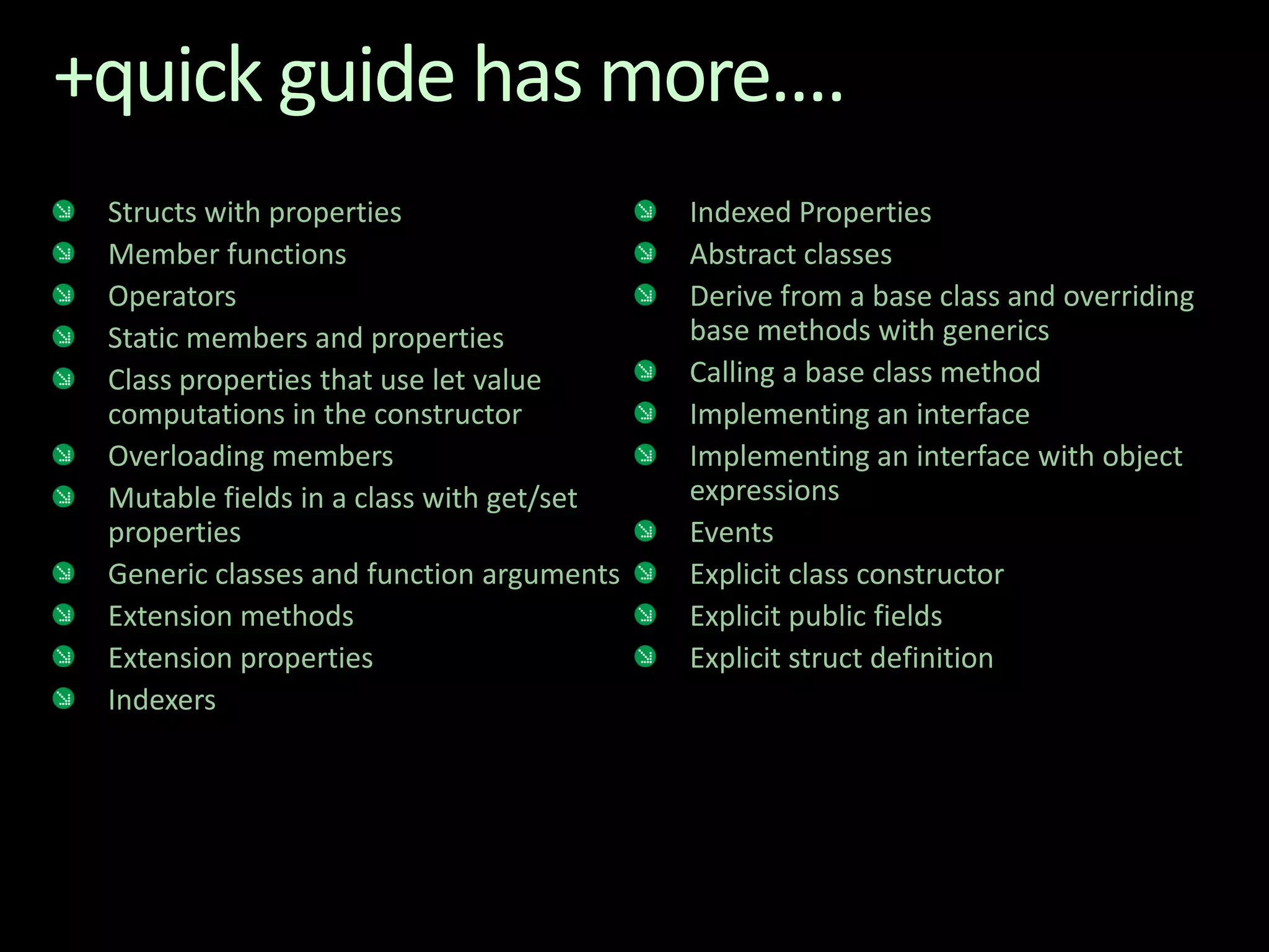 +quick guide has more....Structs with propertiesMember functionsOperatorsStatic members and propertiesClass properties that use let value computations in the constructorOverloading membersMutable fields in a class with get/set propertiesGeneric classes and function argumentsExtension methodsExtension propertiesIndexersIndexed PropertiesAbstract classesDerive from a base class and overriding base methods with genericsCalling a base class methodImplementing an interfaceImplementing an interface with object expressionsEventsExplicit class constructor Explicit public fieldsExplicit struct definition