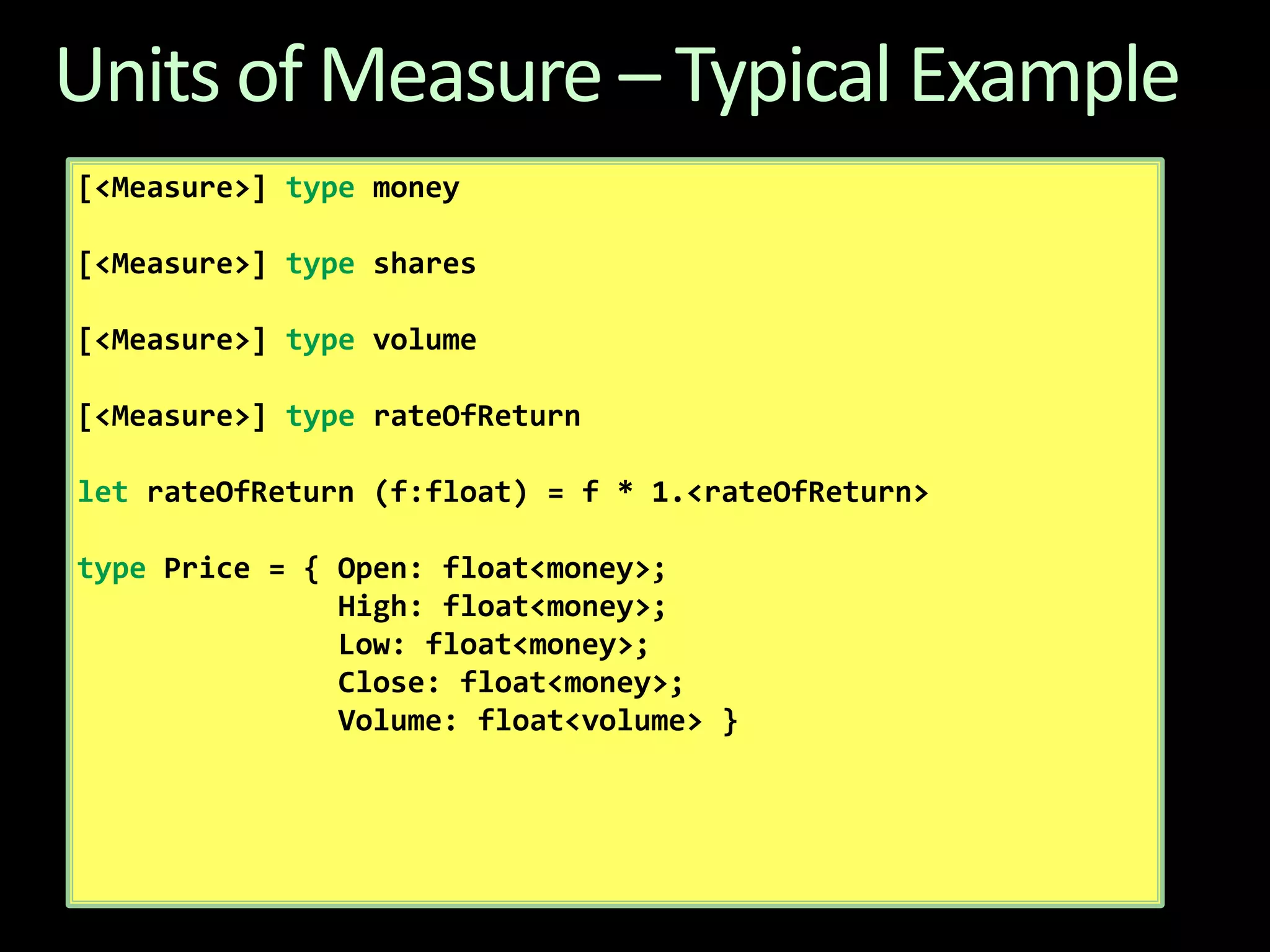 Units of Measure – Typical Example[<Measure>] type money [<Measure>] type shares[<Measure>] type volume [<Measure>] typerateOfReturnletrateOfReturn (f:float) = f * 1.<rateOfReturn>type Price = { Open: float<money>;                High: float<money>;                Low: float<money>;                Close: float<money>;                Volume: float<volume> }