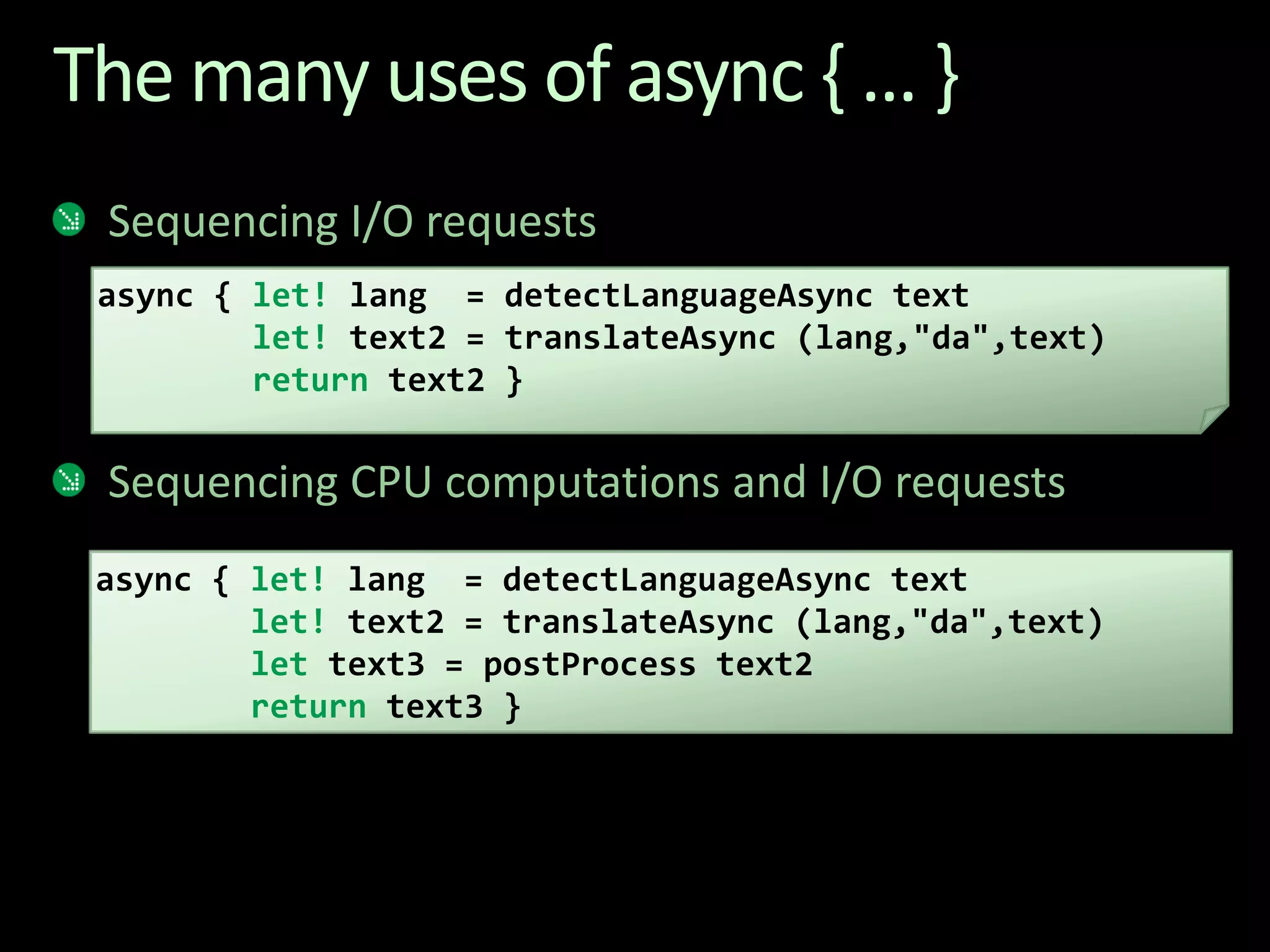 The many uses of async { ... }Sequencing I/O requestsSequencing CPU computations and I/O requestsasync { let! lang  = detectLanguageAsync textlet! text2 = translateAsync (lang,"da",text)return text2 }async { let! lang  = detectLanguageAsync textlet! text2 = translateAsync (lang,"da",text)let text3 = postProcess text2return text3 }