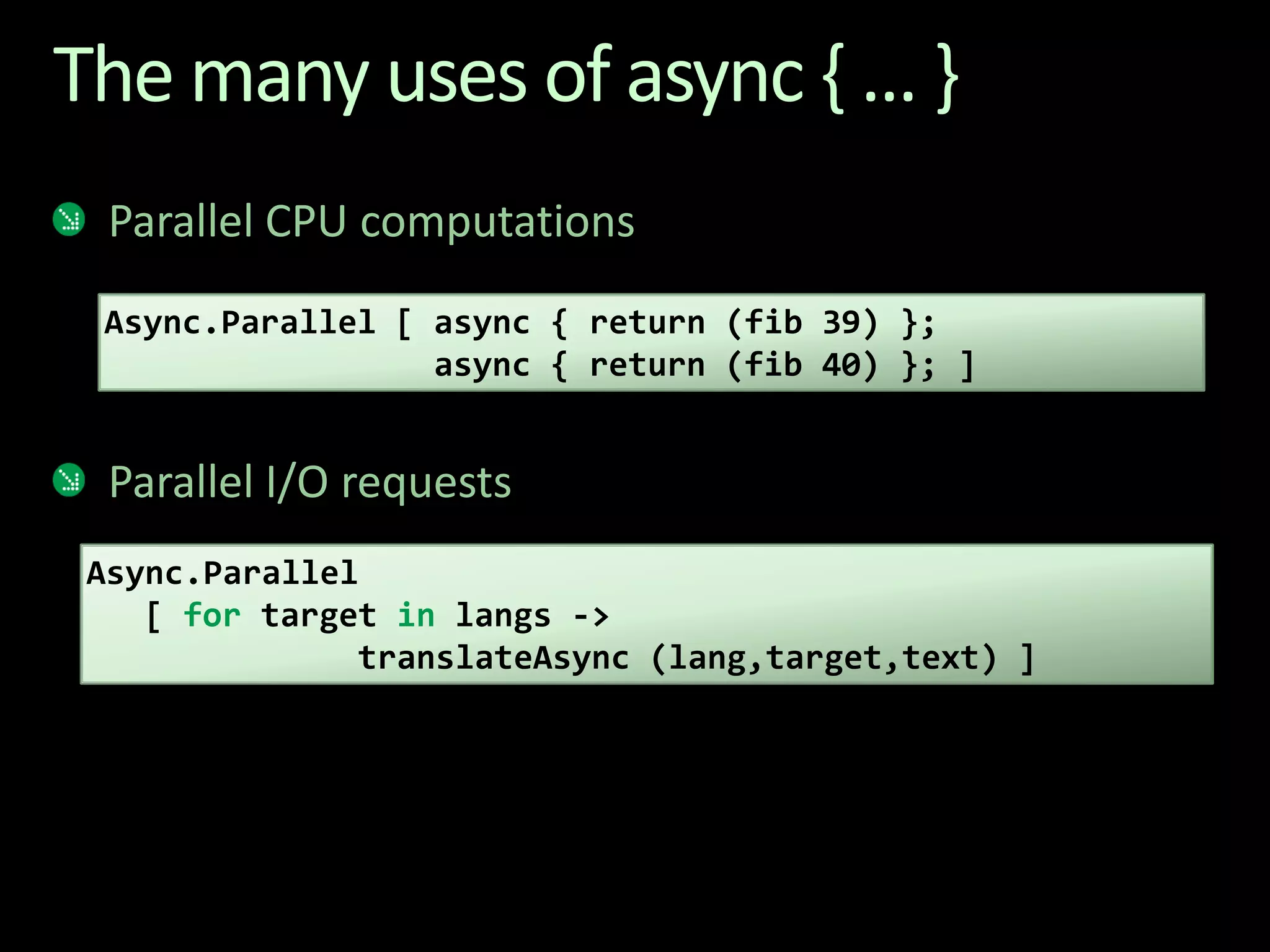 The many uses of async { ... }Parallel CPU computationsParallel I/O requestsAsync.Parallel [ async { return (fib 39) };                 async { return (fib 40) }; ]Async.Parallel   [ for target in langs -> translateAsync (lang,target,text) ]
