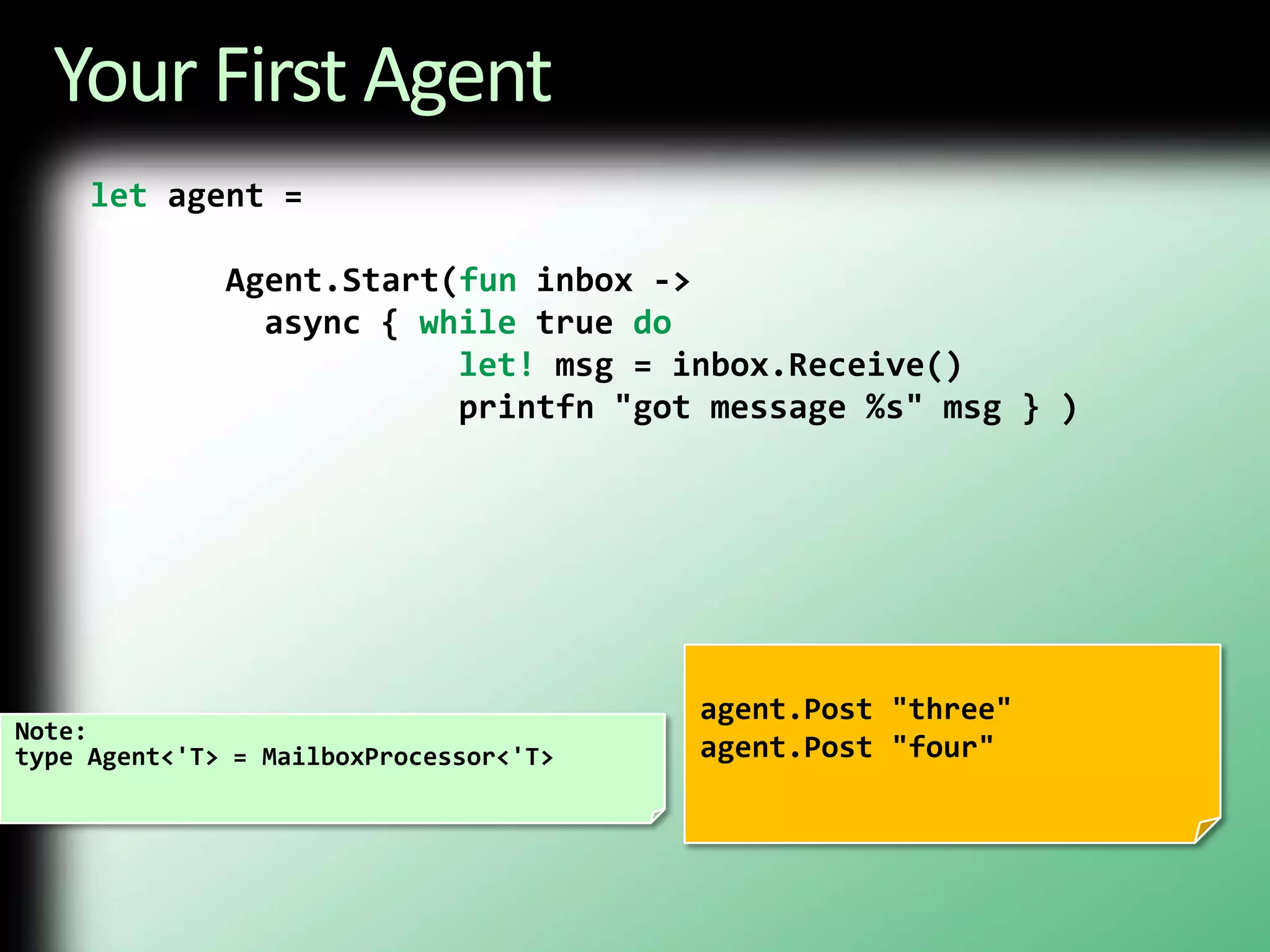 Your First Agentlet agent = Agent.Start(fun inbox ->         async { while true dolet! msg = inbox.Receive()                   printfn "got message %s" msg } )agent.Post "three"agent.Post "four"Note:type Agent<'T> = MailboxProcessor<'T>