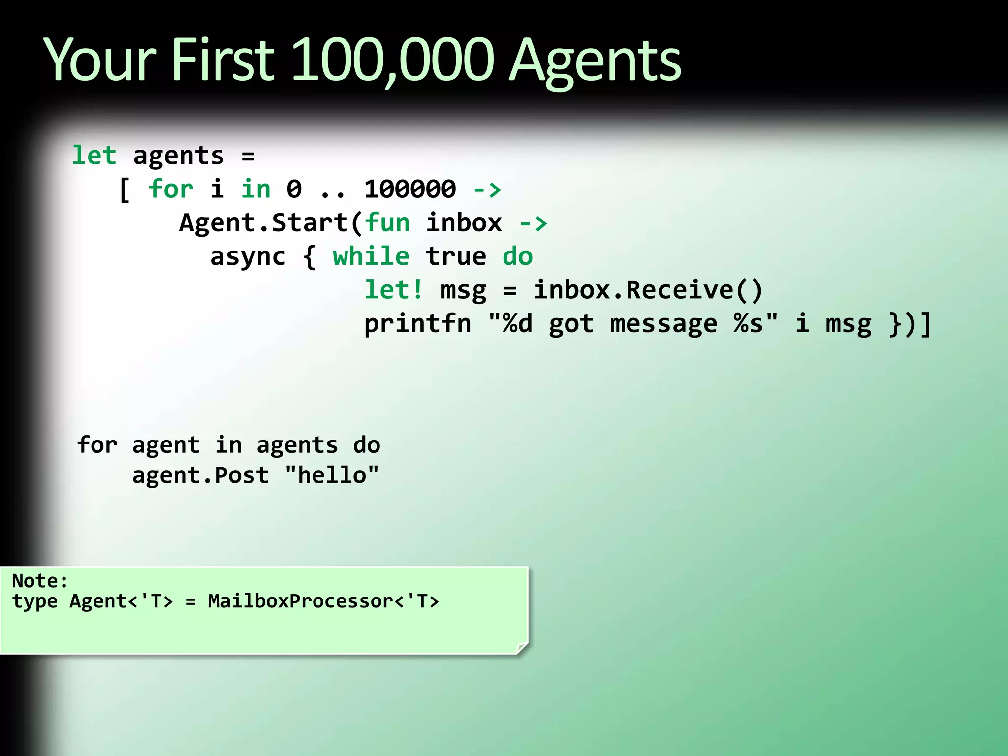 Your First 100,000 Agentslet agents =    [ for i in 0 .. 100000 ->Agent.Start(fun inbox ->         async { while true dolet! msg = inbox.Receive()                   printfn "%d got message %s" i msg })]for agent in agents do agent.Post "hello"Note:type Agent<'T> = MailboxProcessor<'T>