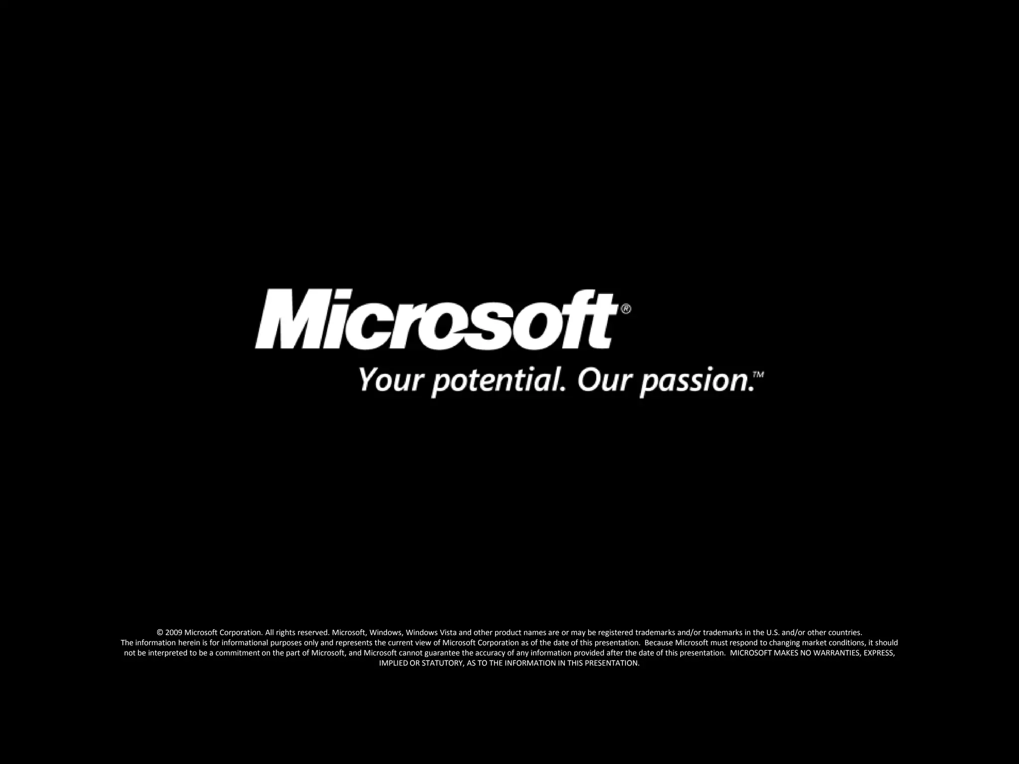 © 2009 Microsoft Corporation. All rights reserved. Microsoft, Windows, Windows Vista and other product names are or may be registered trademarks and/or trademarks in the U.S. and/or other countries.The information herein is for informational purposes only and represents the current view of Microsoft Corporation as of the date of this presentation.  Because Microsoft must respond to changing market conditions, it should not be interpreted to be a commitment on the part of Microsoft, and Microsoft cannot guarantee the accuracy of any information provided after the date of this presentation.  MICROSOFT MAKES NO WARRANTIES, EXPRESS, IMPLIED OR STATUTORY, AS TO THE INFORMATION IN THIS PRESENTATION.